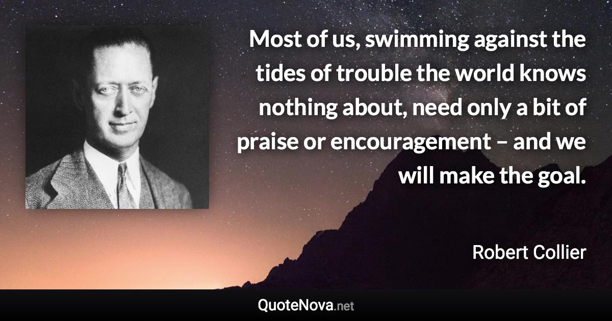 Most of us, swimming against the tides of trouble the world knows nothing about, need only a bit of praise or encouragement – and we will make the goal. - Robert Collier quote