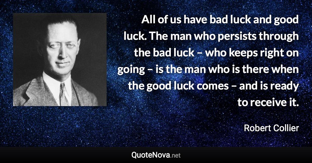 All of us have bad luck and good luck. The man who persists through the bad luck – who keeps right on going – is the man who is there when the good luck comes – and is ready to receive it. - Robert Collier quote