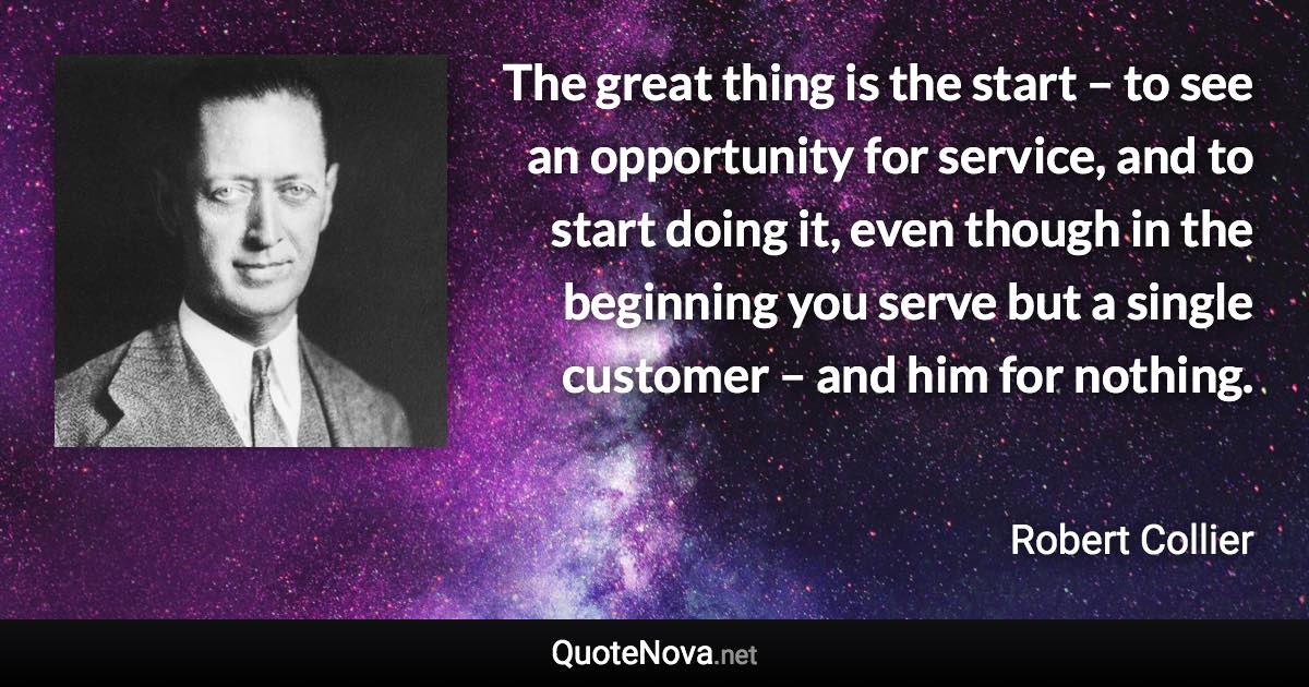 The great thing is the start – to see an opportunity for service, and to start doing it, even though in the beginning you serve but a single customer – and him for nothing. - Robert Collier quote