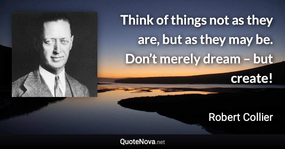Think of things not as they are, but as they may be. Don’t merely dream – but create! - Robert Collier quote
