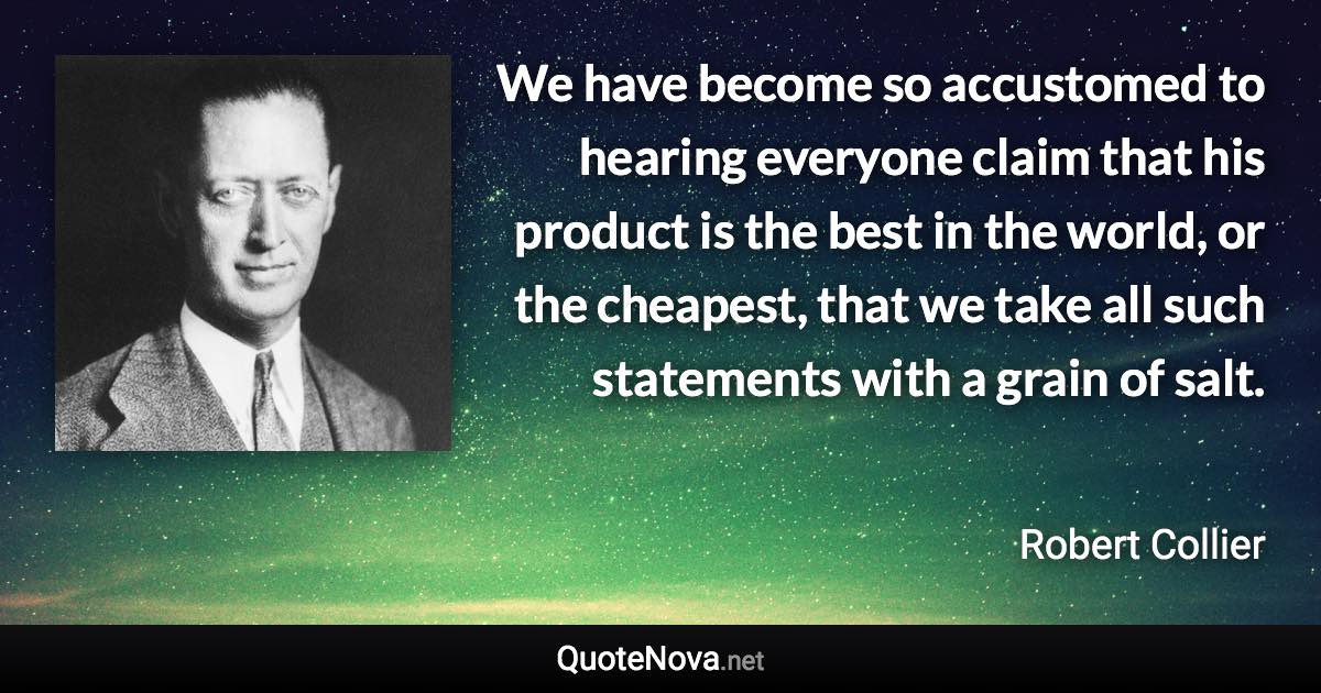 We have become so accustomed to hearing everyone claim that his product is the best in the world, or the cheapest, that we take all such statements with a grain of salt. - Robert Collier quote