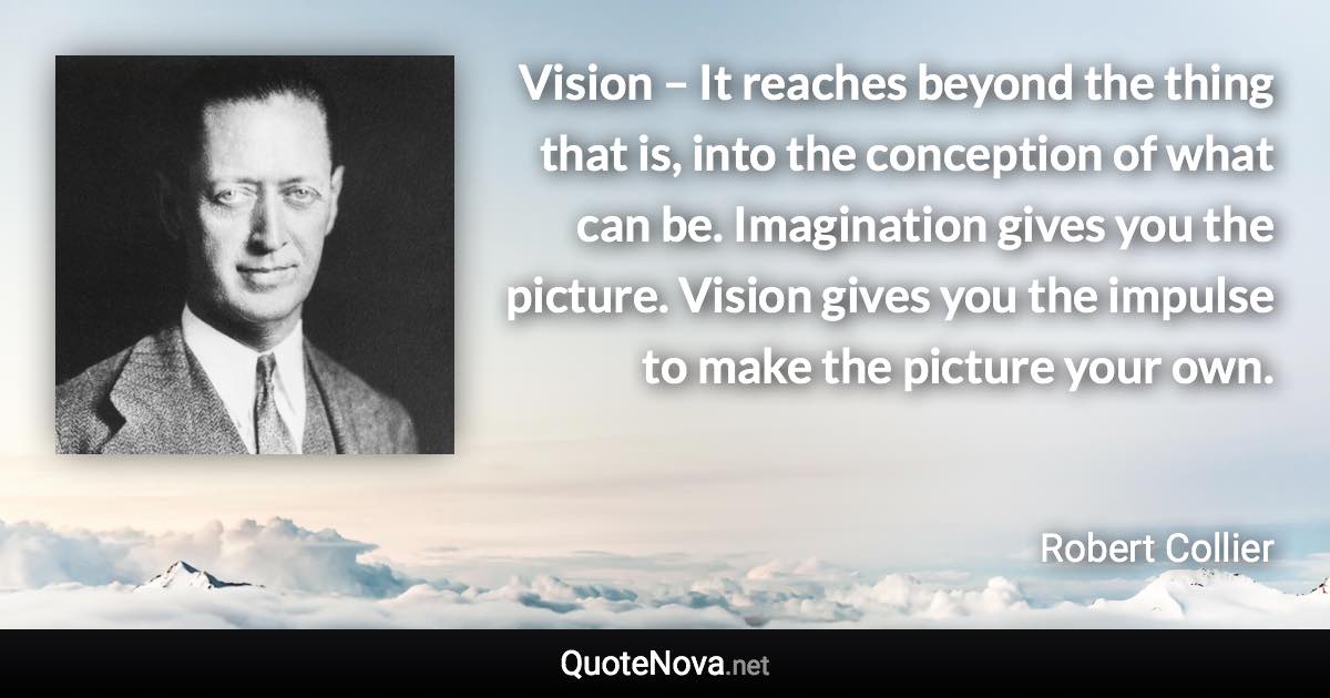 Vision – It reaches beyond the thing that is, into the conception of what can be. Imagination gives you the picture. Vision gives you the impulse to make the picture your own. - Robert Collier quote