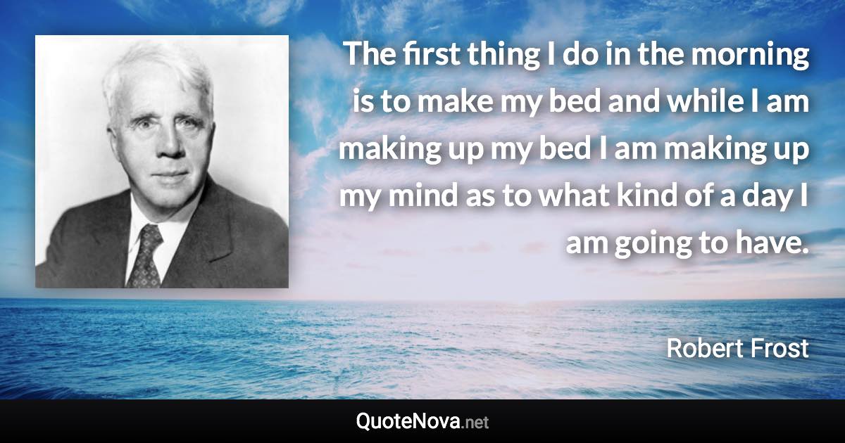 The first thing I do in the morning is to make my bed and while I am making up my bed I am making up my mind as to what kind of a day I am going to have. - Robert Frost quote