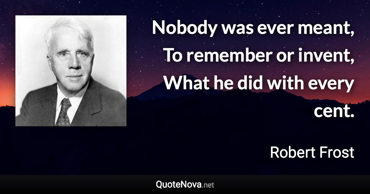 Nobody was ever meant, To remember or invent, What he did with every cent. - Robert Frost quote