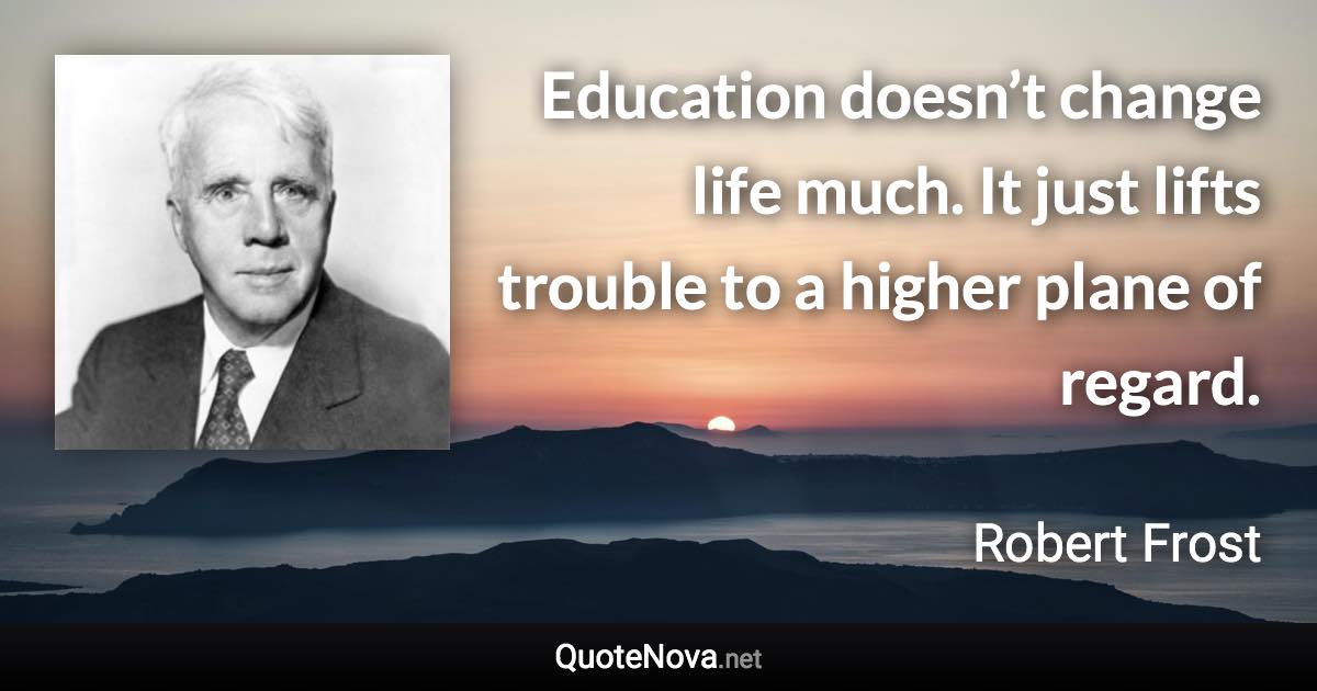 Education doesn’t change life much. It just lifts trouble to a higher plane of regard. - Robert Frost quote