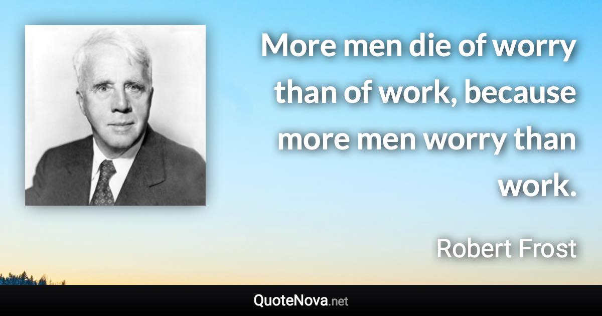 More men die of worry than of work, because more men worry than work. - Robert Frost quote