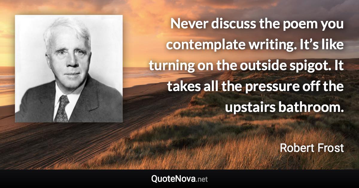 Never discuss the poem you contemplate writing. It’s like turning on the outside spigot. It takes all the pressure off the upstairs bathroom. - Robert Frost quote