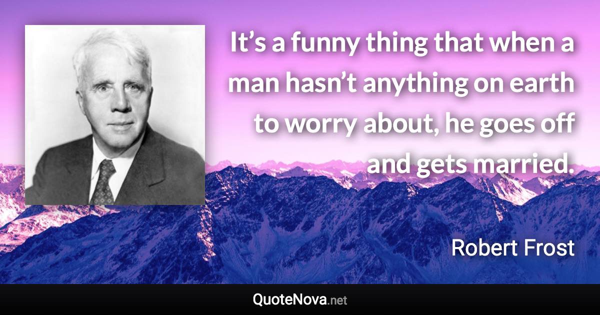 It’s a funny thing that when a man hasn’t anything on earth to worry about, he goes off and gets married. - Robert Frost quote