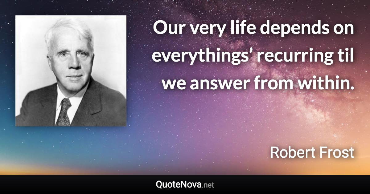 Our very life depends on everythings’ recurring til we answer from within. - Robert Frost quote