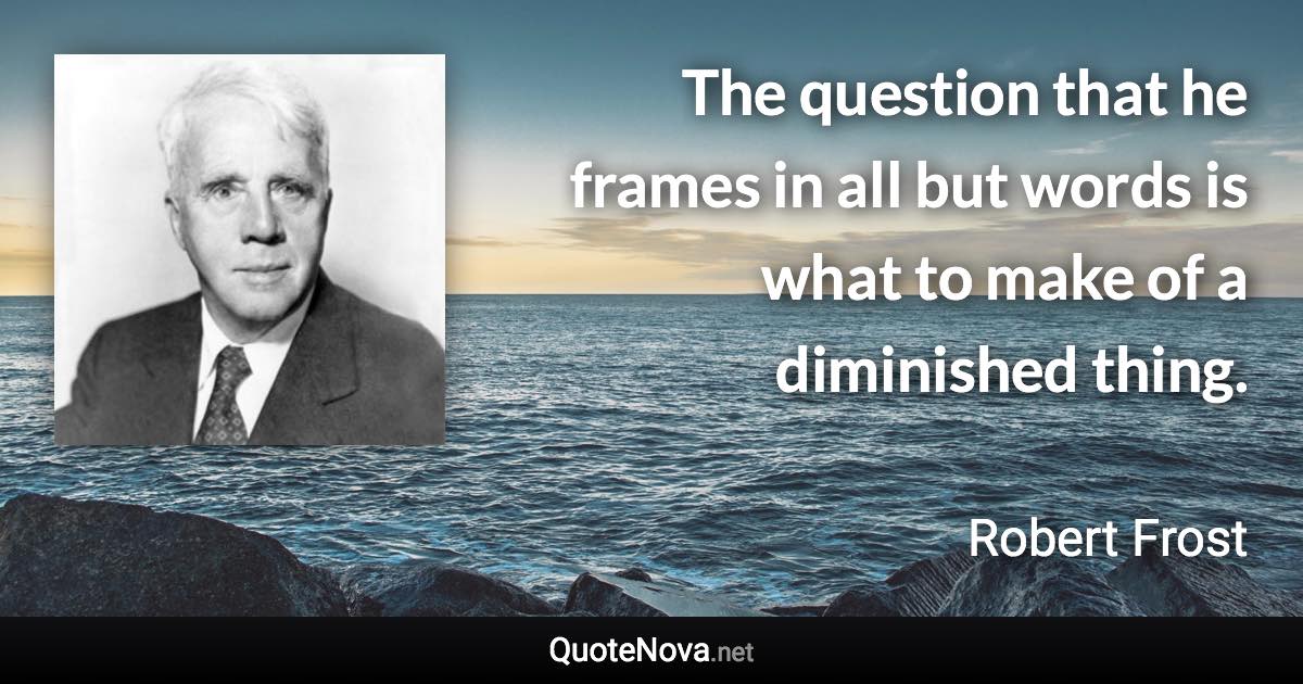 The question that he frames in all but words is what to make of a diminished thing. - Robert Frost quote