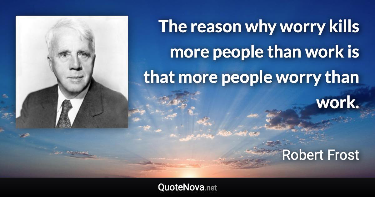 The reason why worry kills more people than work is that more people worry than work. - Robert Frost quote