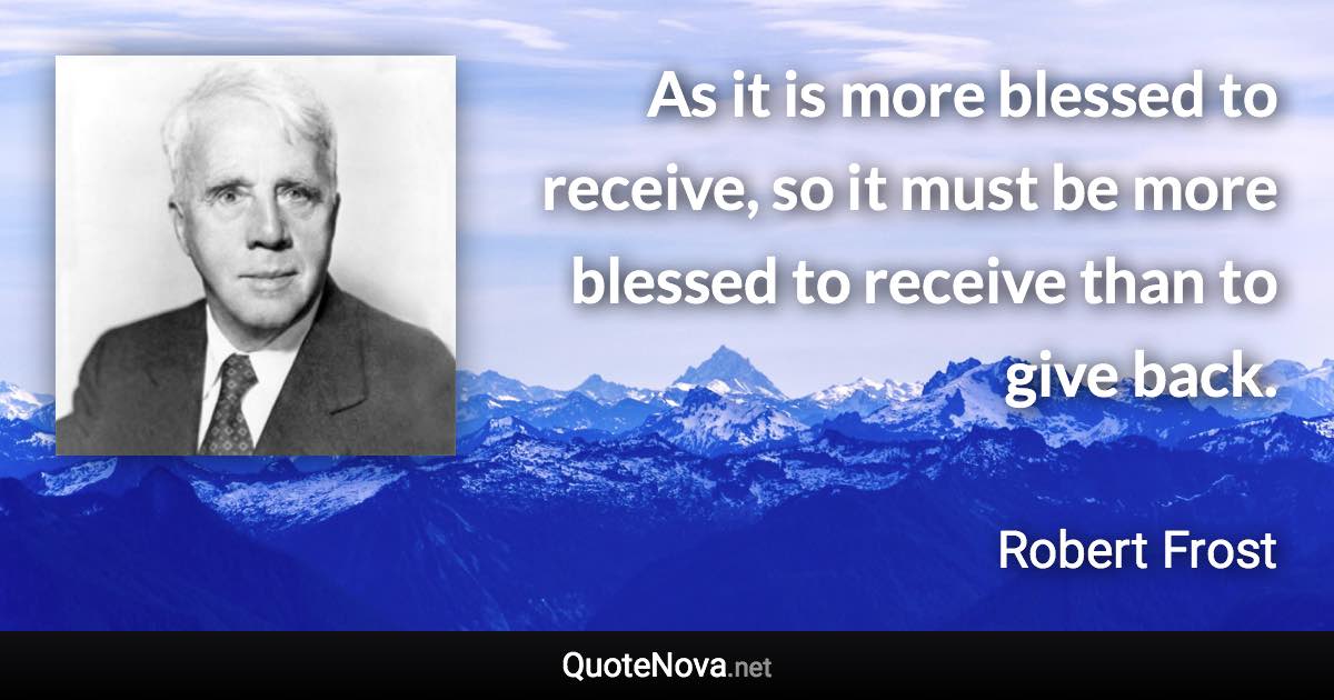 As it is more blessed to receive, so it must be more blessed to receive than to give back. - Robert Frost quote