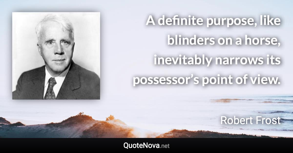 A definite purpose, like blinders on a horse, inevitably narrows its possessor’s point of view. - Robert Frost quote