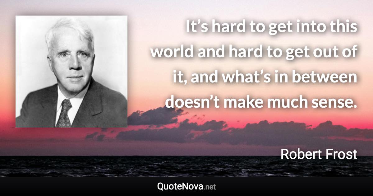 It’s hard to get into this world and hard to get out of it, and what’s in between doesn’t make much sense. - Robert Frost quote