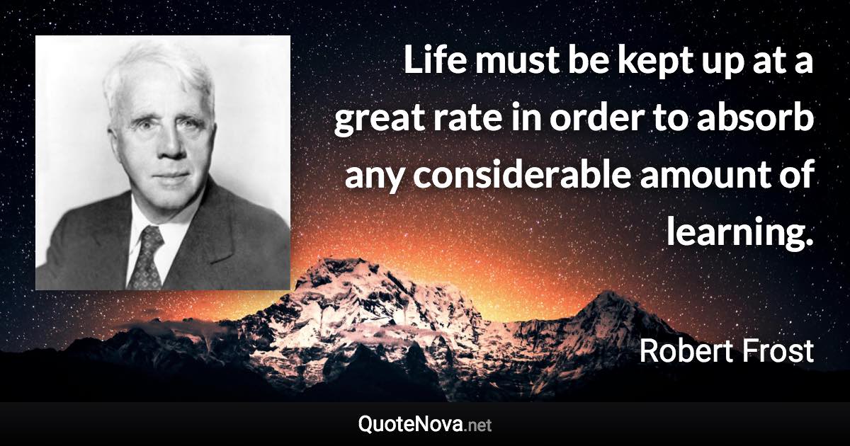 Life must be kept up at a great rate in order to absorb any considerable amount of learning. - Robert Frost quote