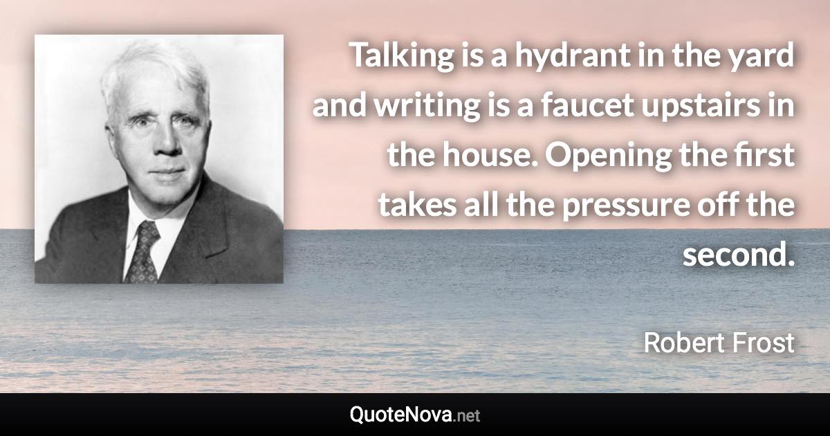 Talking is a hydrant in the yard and writing is a faucet upstairs in the house. Opening the first takes all the pressure off the second. - Robert Frost quote