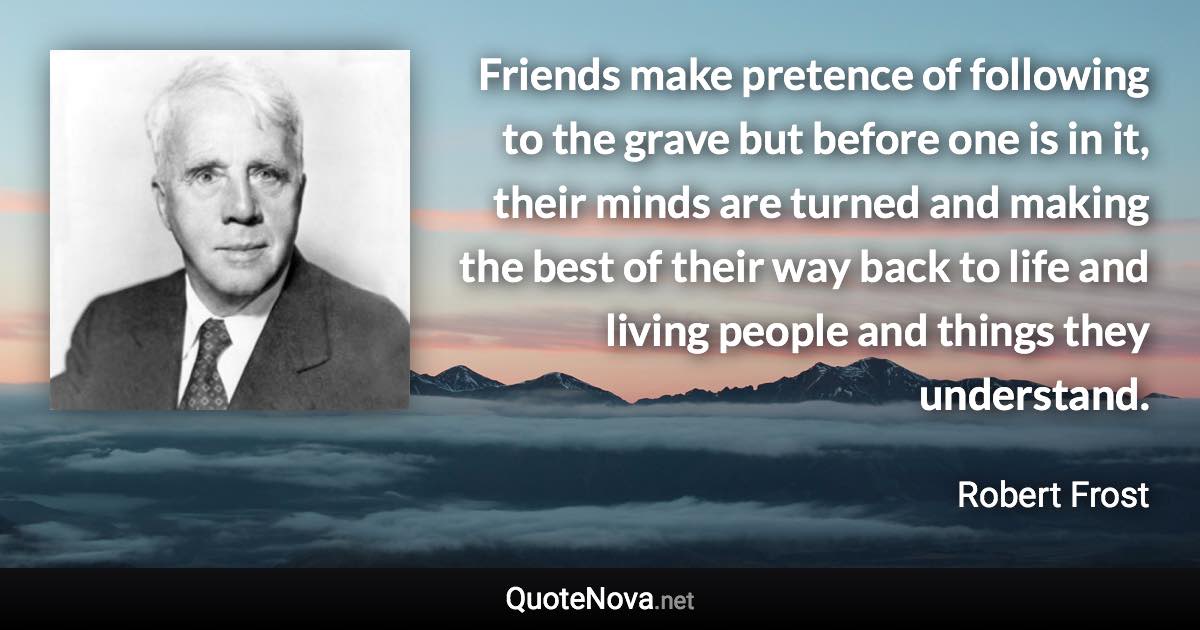 Friends make pretence of following to the grave but before one is in it, their minds are turned and making the best of their way back to life and living people and things they understand. - Robert Frost quote