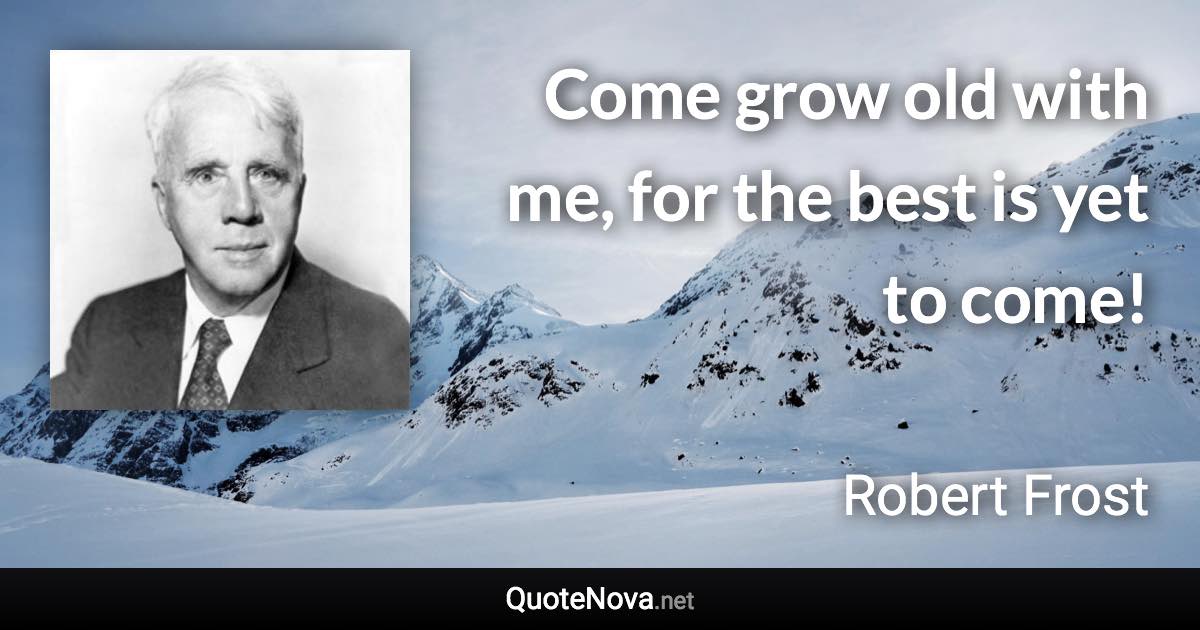 Come grow old with me, for the best is yet to come! - Robert Frost quote