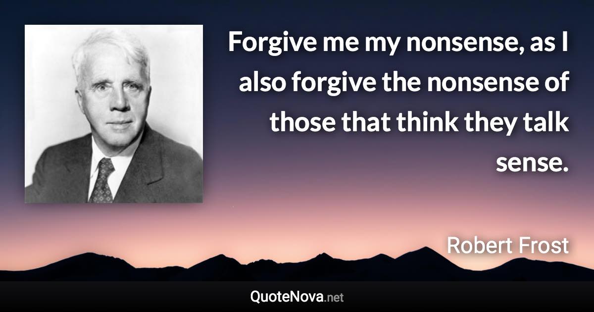 Forgive me my nonsense, as I also forgive the nonsense of those that think they talk sense. - Robert Frost quote