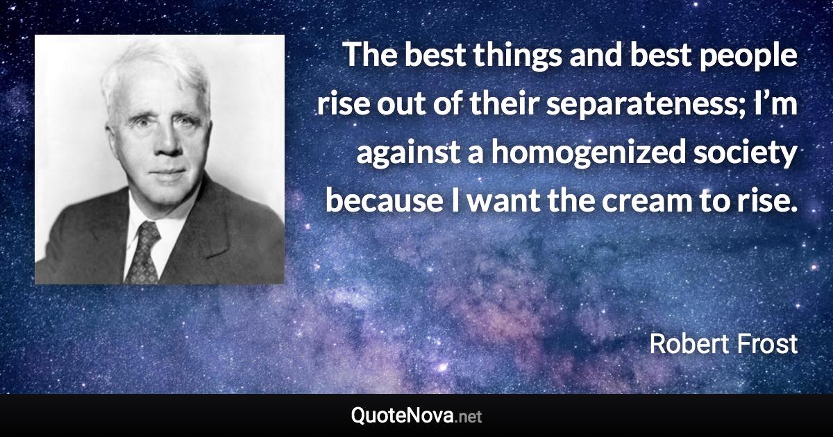 The best things and best people rise out of their separateness; I’m against a homogenized society because I want the cream to rise. - Robert Frost quote