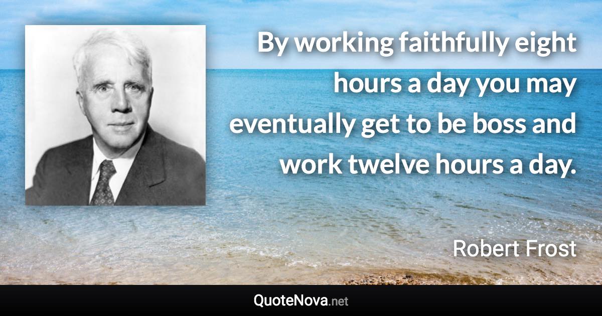 By working faithfully eight hours a day you may eventually get to be boss and work twelve hours a day. - Robert Frost quote