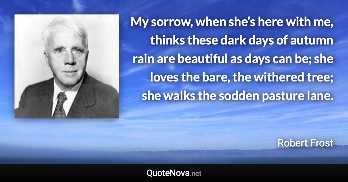 My sorrow, when she’s here with me, thinks these dark days of autumn rain are beautiful as days can be; she loves the bare, the withered tree; she walks the sodden pasture lane. - Robert Frost quote