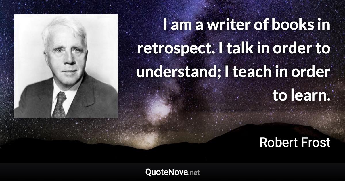 I am a writer of books in retrospect. I talk in order to understand; I teach in order to learn. - Robert Frost quote