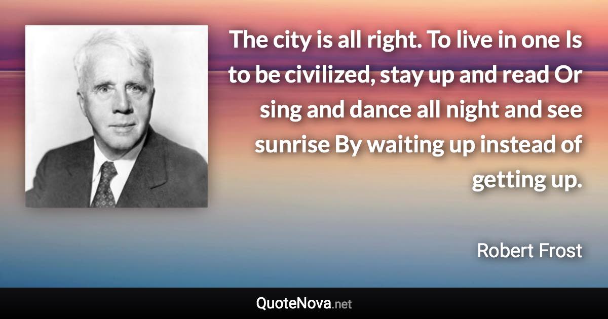 The city is all right. To live in one Is to be civilized, stay up and read Or sing and dance all night and see sunrise By waiting up instead of getting up. - Robert Frost quote