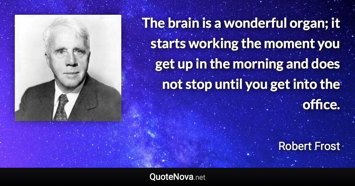 The brain is a wonderful organ; it starts working the moment you get up in the morning and does not stop until you get into the office. - Robert Frost quote