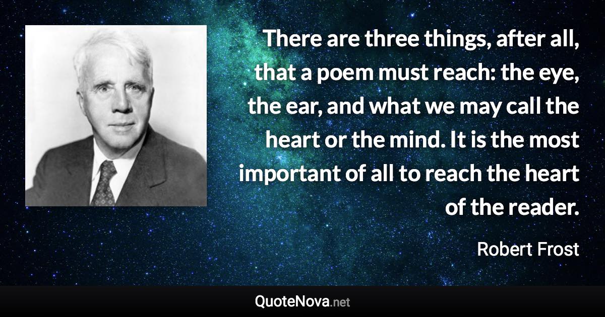 There are three things, after all, that a poem must reach: the eye, the ear, and what we may call the heart or the mind. It is the most important of all to reach the heart of the reader. - Robert Frost quote