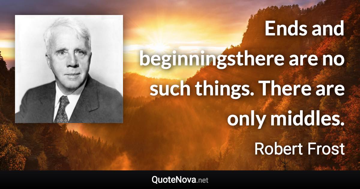 Ends and beginningsthere are no such things. There are only middles. - Robert Frost quote