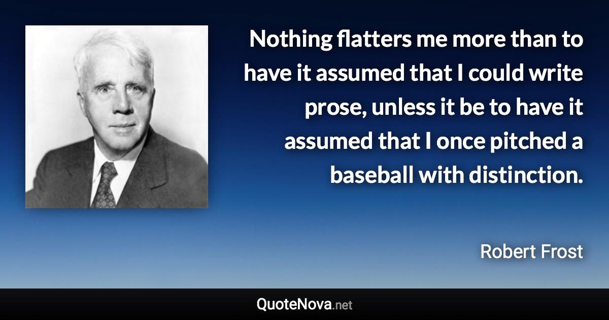 Nothing flatters me more than to have it assumed that I could write prose, unless it be to have it assumed that I once pitched a baseball with distinction. - Robert Frost quote