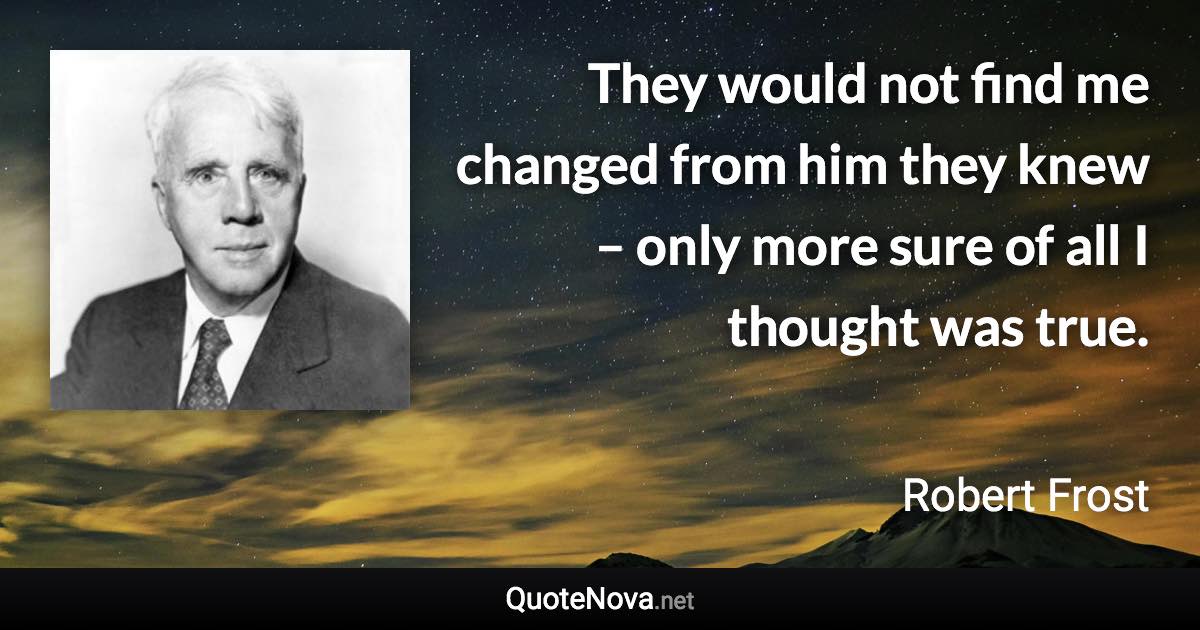 They would not find me changed from him they knew – only more sure of all I thought was true. - Robert Frost quote