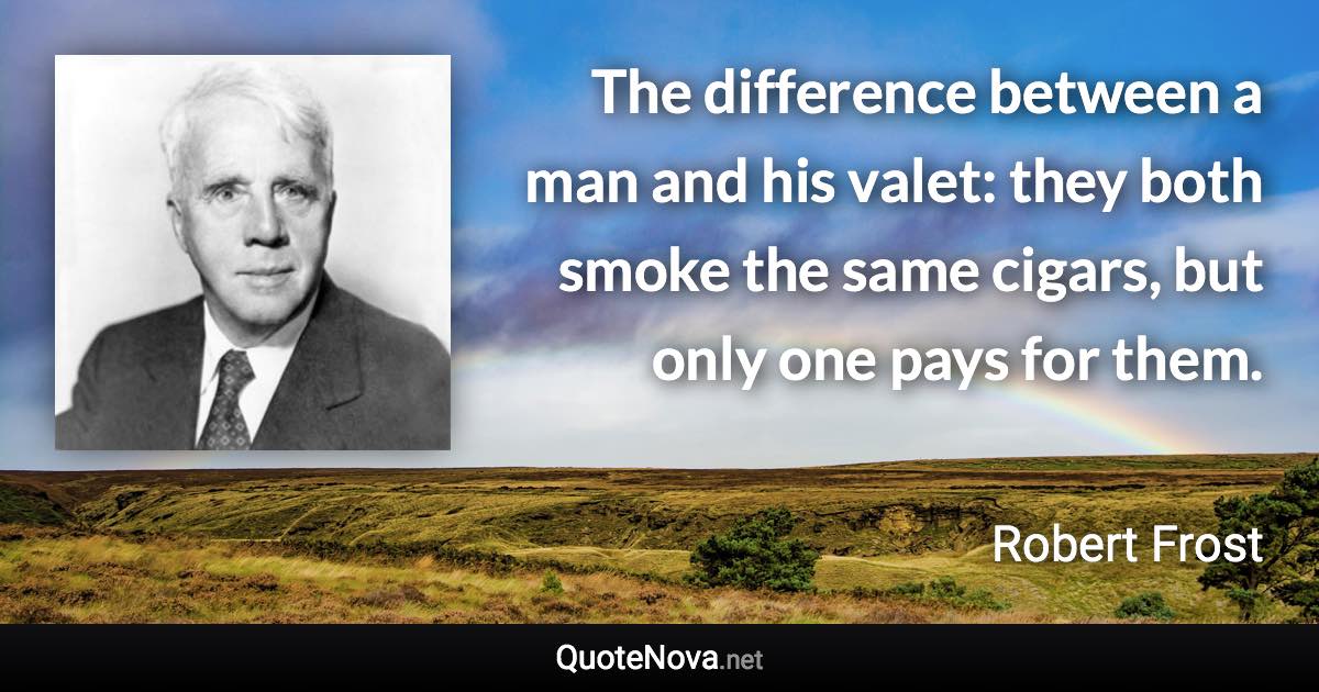 The difference between a man and his valet: they both smoke the same cigars, but only one pays for them. - Robert Frost quote