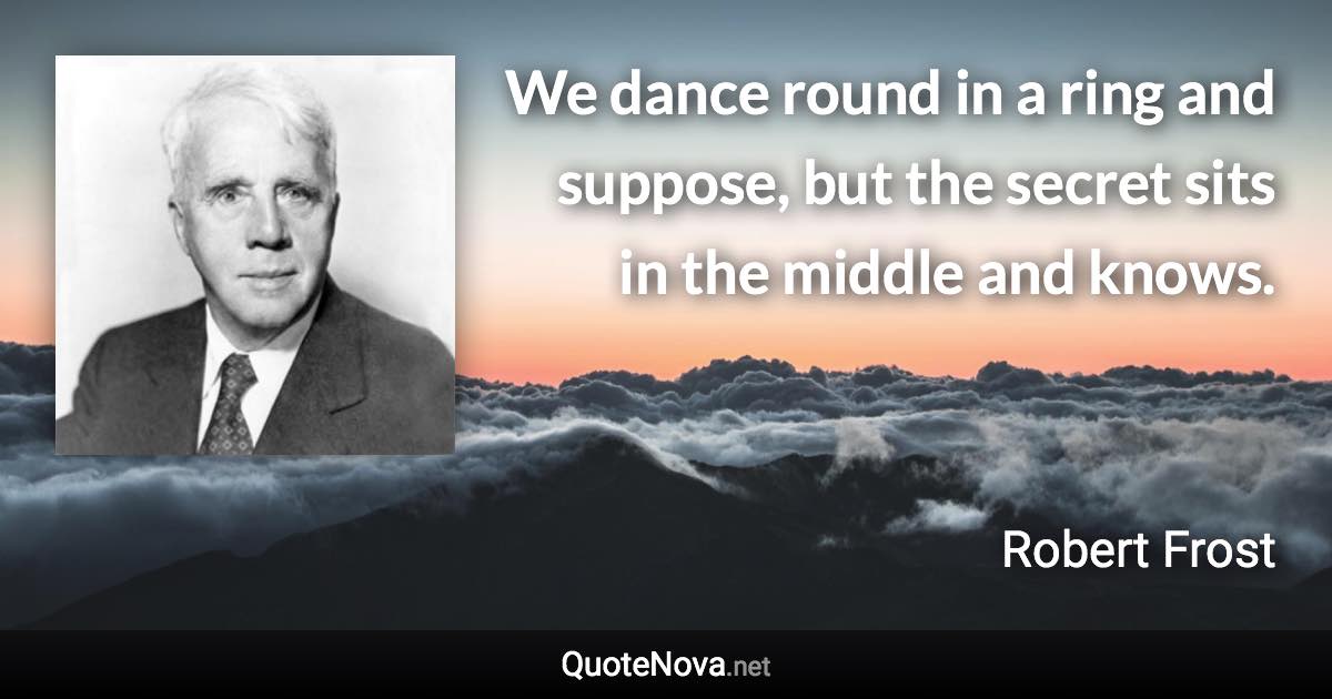 We dance round in a ring and suppose, but the secret sits in the middle and knows. - Robert Frost quote