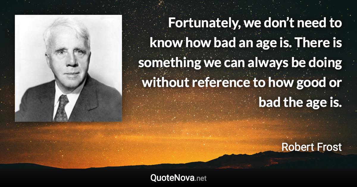 Fortunately, we don’t need to know how bad an age is. There is something we can always be doing without reference to how good or bad the age is. - Robert Frost quote