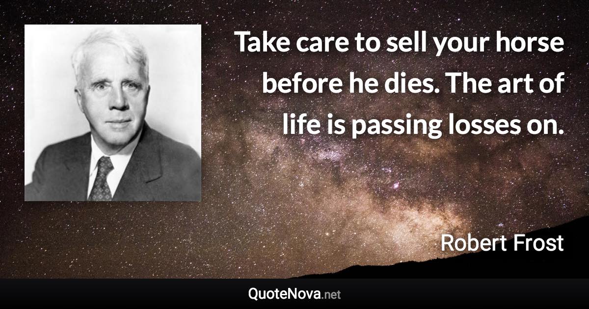 Take care to sell your horse before he dies. The art of life is passing losses on. - Robert Frost quote