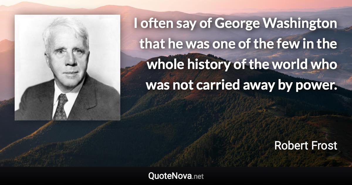 I often say of George Washington that he was one of the few in the whole history of the world who was not carried away by power. - Robert Frost quote