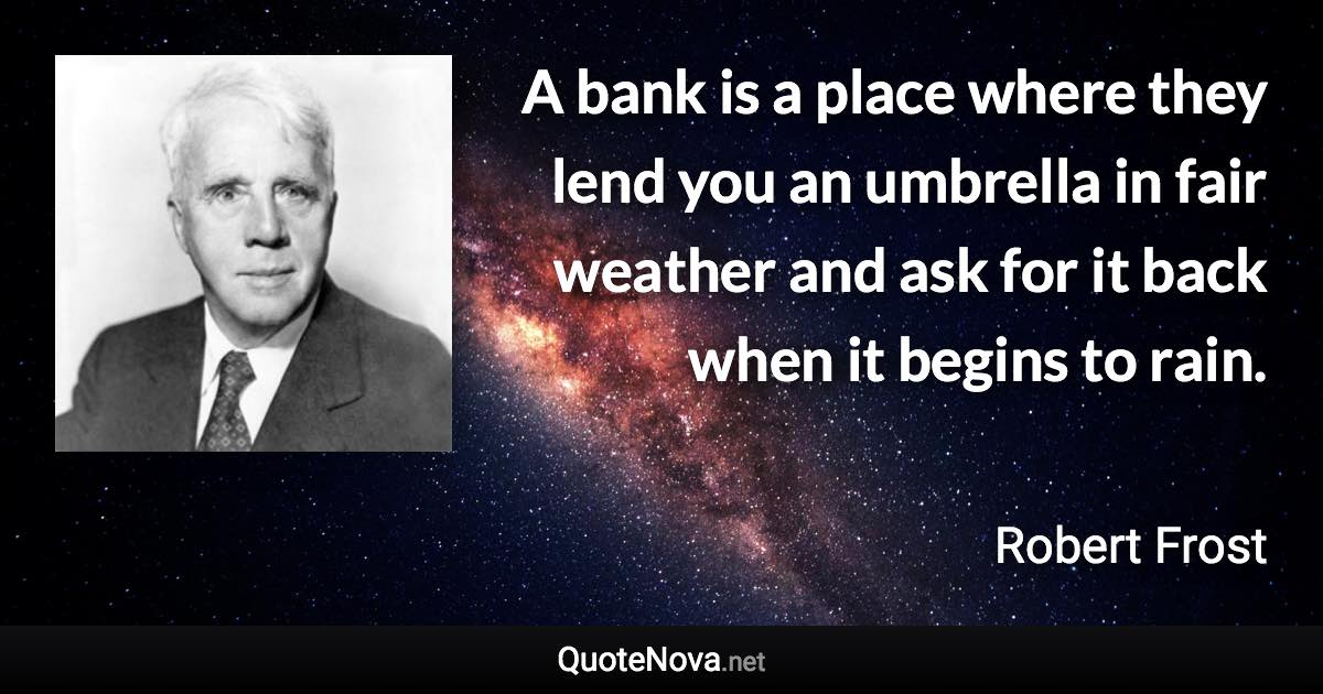 A bank is a place where they lend you an umbrella in fair weather and ask for it back when it begins to rain. - Robert Frost quote