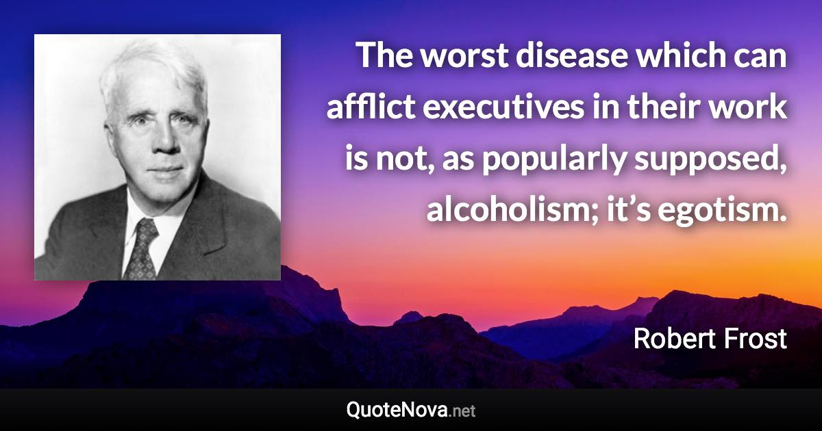 The worst disease which can afflict executives in their work is not, as popularly supposed, alcoholism; it’s egotism. - Robert Frost quote