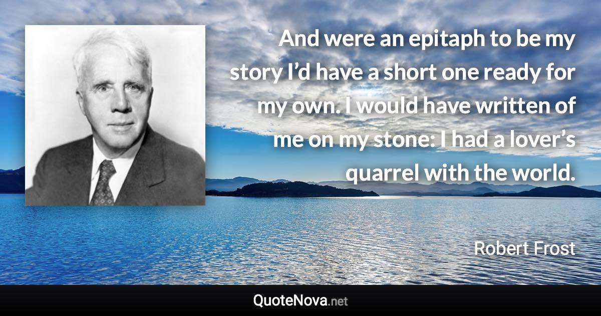 And were an epitaph to be my story I’d have a short one ready for my own. I would have written of me on my stone: I had a lover’s quarrel with the world. - Robert Frost quote