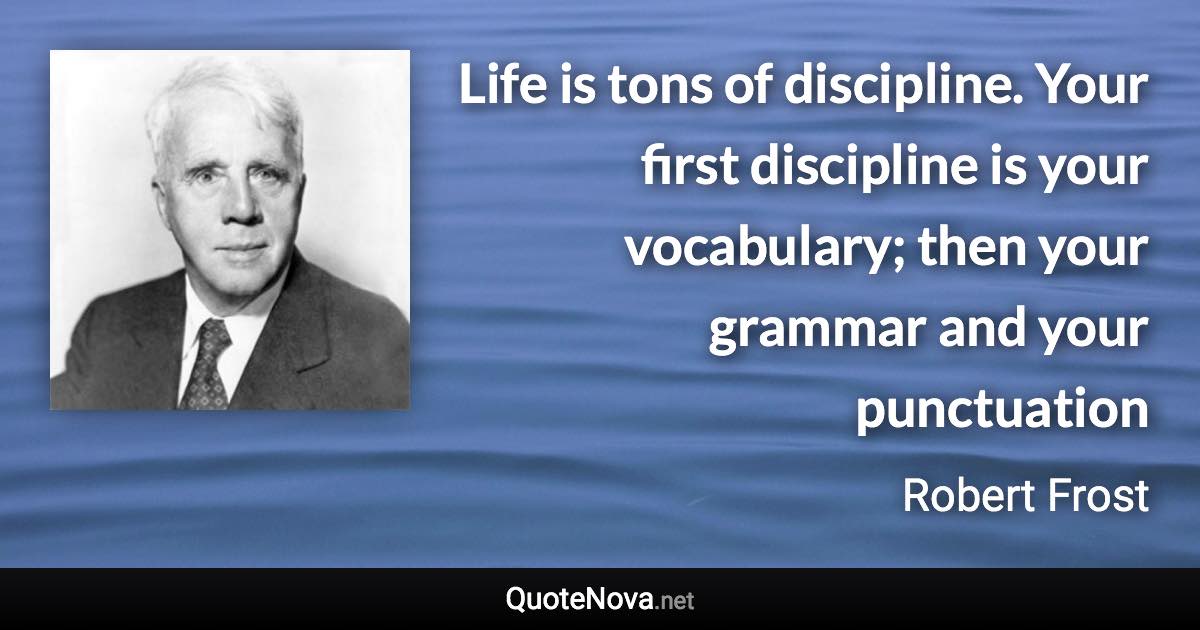 Life is tons of discipline. Your first discipline is your vocabulary; then your grammar and your punctuation - Robert Frost quote