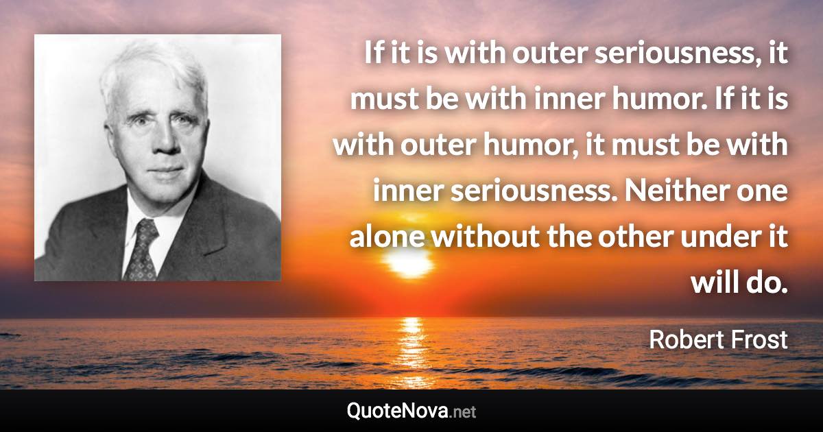 If it is with outer seriousness, it must be with inner humor. If it is with outer humor, it must be with inner seriousness. Neither one alone without the other under it will do. - Robert Frost quote