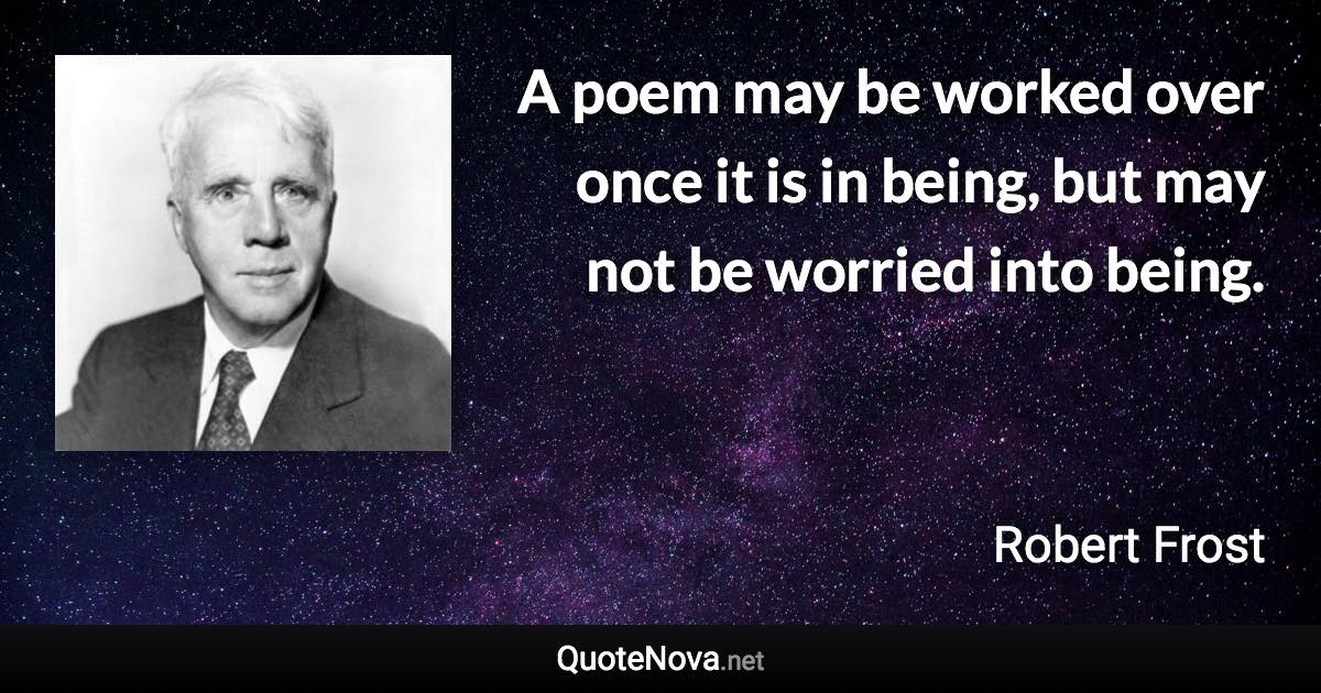 A poem may be worked over once it is in being, but may not be worried into being. - Robert Frost quote