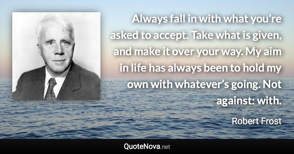 Always fall in with what you’re asked to accept. Take what is given, and make it over your way. My aim in life has always been to hold my own with whatever’s going. Not against: with. - Robert Frost quote