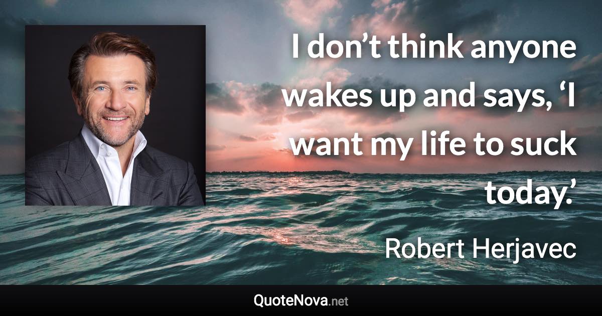 I don’t think anyone wakes up and says, ‘I want my life to suck today.’ - Robert Herjavec quote