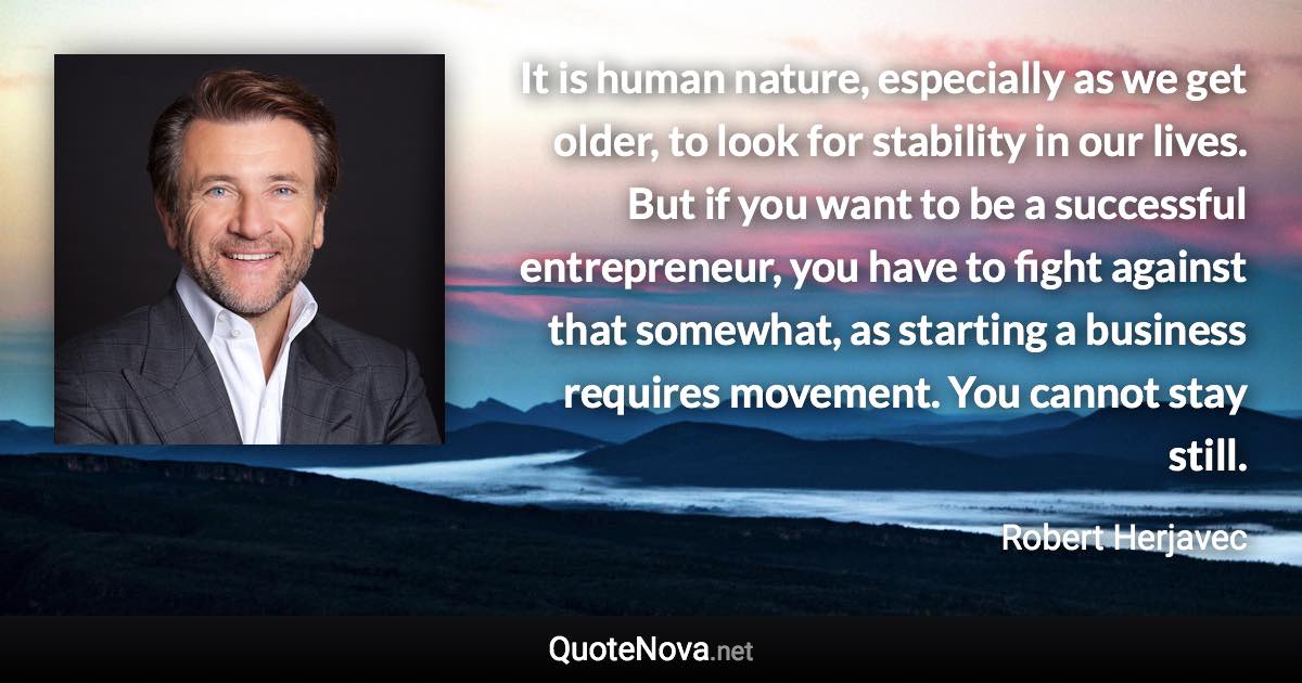 It is human nature, especially as we get older, to look for stability in our lives. But if you want to be a successful entrepreneur, you have to fight against that somewhat, as starting a business requires movement. You cannot stay still. - Robert Herjavec quote