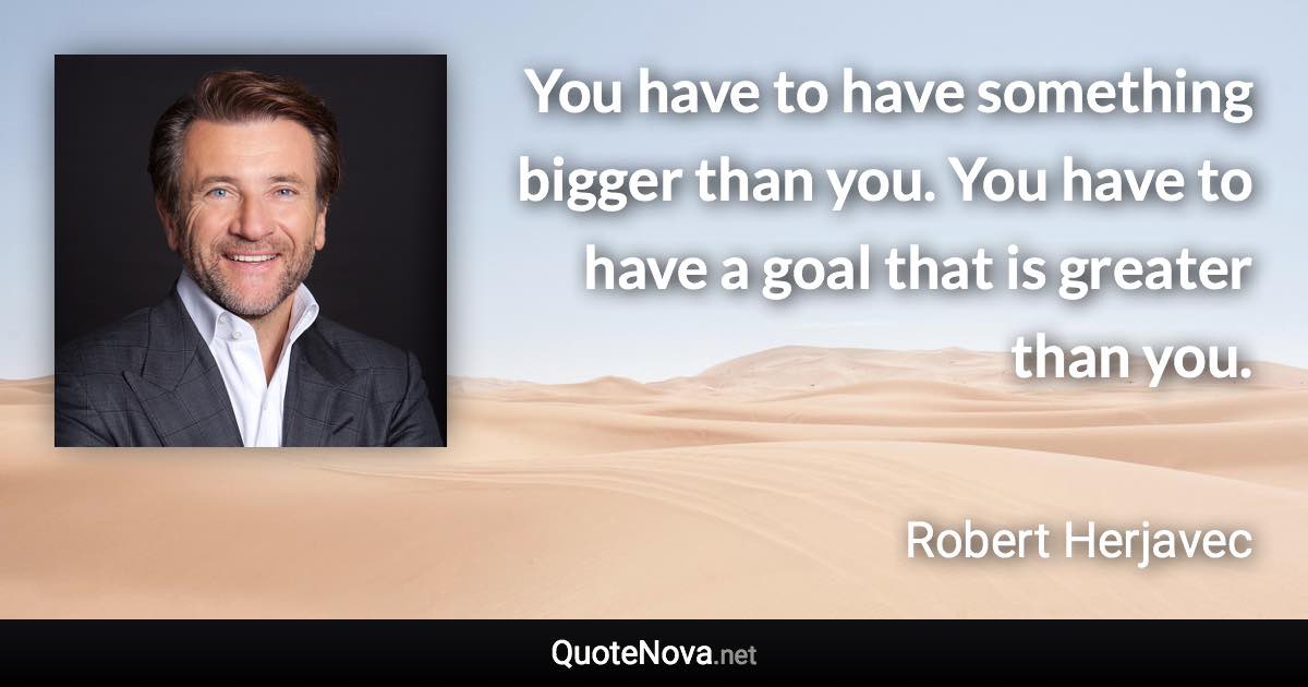 You have to have something bigger than you. You have to have a goal that is greater than you. - Robert Herjavec quote