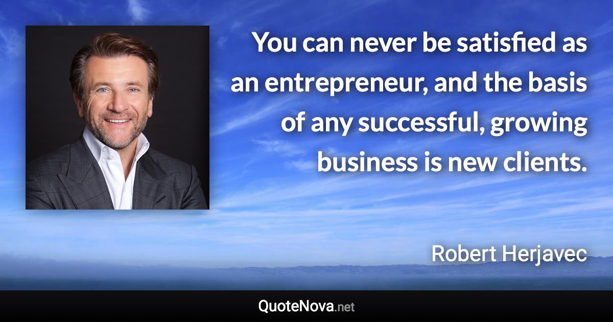 You can never be satisfied as an entrepreneur, and the basis of any successful, growing business is new clients. - Robert Herjavec quote