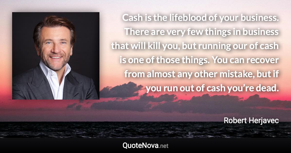 Cash is the lifeblood of your business. There are very few things in business that will kill you, but running our of cash is one of those things. You can recover from almost any other mistake, but if you run out of cash you’re dead. - Robert Herjavec quote